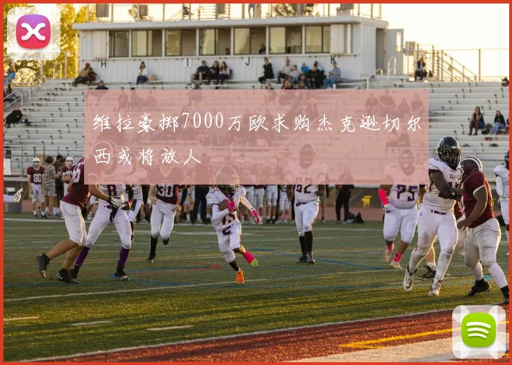 维拉豪掷7000万欧求购杰克逊切尔西或将放人