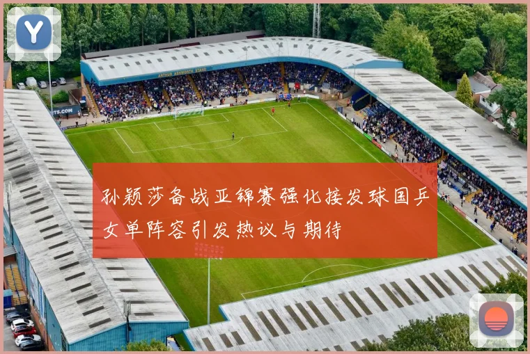 孙颖莎备战亚锦赛强化接发球国乒女单阵容引发热议与期待