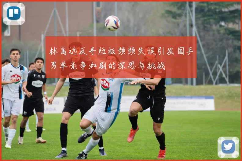 林高远反手短板频频失误引发国乒男单竞争加剧的深思与挑战