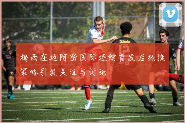 梅西在迈阿密国际连续首发后轮换策略引发关注与讨论