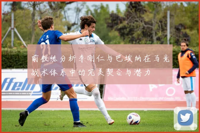 前教练分析李刚仁与巴埃纳在马竞战术体系中的完美契合与潜力